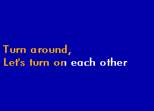 Turn around,

Lefs turn on each other