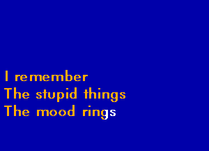 I remember

The stupid things
The mood rings