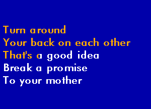 Turn around
Your back on each other

Thafs a good idea
Break a promise
To your mother