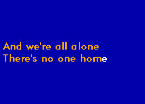And we're all alone

There's no one home