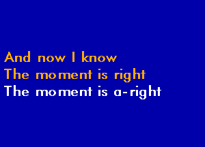 And now I know

The moment is right
The moment is a-righf