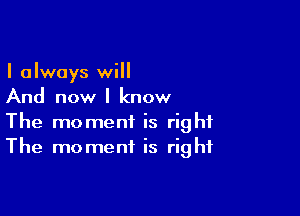 I always will
And now I know

The moment is right
The moment is right
