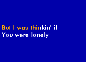 But I was ihinkin' if

You were lonely