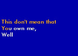 This don't mean that

You own me,

Well