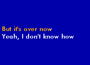 But ifs over now

Yeah, I don't know how