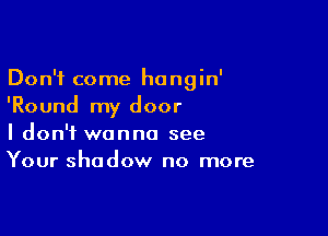 Don't come hangin'
'Round my door

I don't wanna see
Your shadow no more