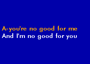 A-you're no good for me

And I'm no good for you