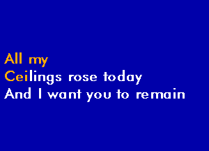 All my

Ceilings rose today
And I want you to remain