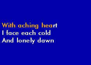 With aching heart

I face each cold
And lonely dawn