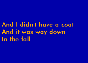 And I did n'f have a coat

And if was way down

In the fall