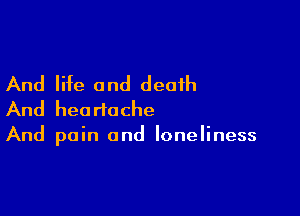 And life and death

And heartache
And pain and loneliness