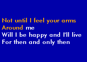 Not until I feel your arms
Around me

Will I be happy and I'll live
For then and only then