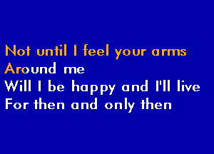 Not until I feel your arms
Around me

Will I be happy and I'll live
For then and only then