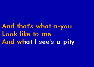 And that's what a-you

Look like to me
And what I see's a pity