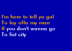 I'm here 10 tell ya gal
To lay 0H0 my man

If you don't wanna go

To fist city