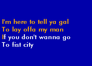 I'm here 10 tell ya gal
To lay 0H0 my man

If you don't wanna go

To fist city