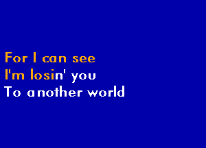 For I can see

I'm losin' you
To another world