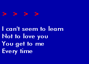 I can't seem to learn

Not to love you
You get to me
Every time