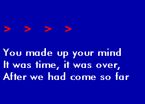 You made up your mind
H was time, if was over,
After we had come so far