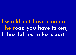 I would not have chosen
The road you have to ken,
It has left us miles apart