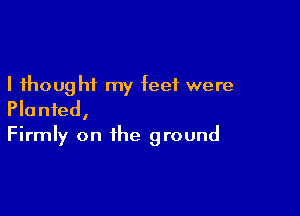 I thought my feet were

Planted,
Firmly on the ground