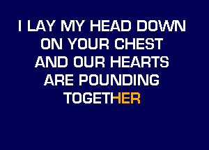 I LAY MY HEAD DOWN
ON YOUR CHEST
AND OUR HEARTS
ARE POUNDING
TOGETHER