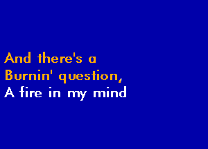 And there's a

Burnin' question,
A fire in my mind