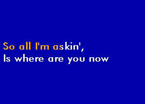 So all I'm oskin',

Is where are you now