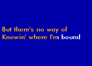 But there's no way of

Knowin' where I'm bound