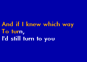 And if I knew which way

To turn,
I'd still turn to you