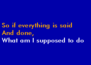 So if everything is said

And done,
What am I supposed to do