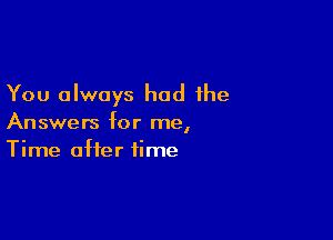 You always had the

Answers for me,
Time after time