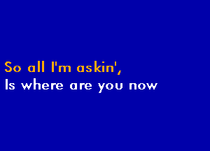 So all I'm oskin',

Is where are you now