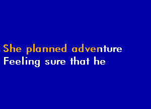 She planned adventure

Feeling sure that he