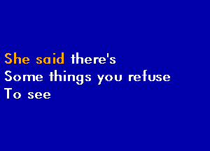 She said ihere's

Some things you refuse
To see