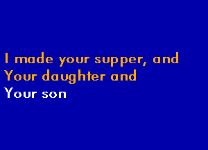 I made your supper, and

Your daughter and
Your son
