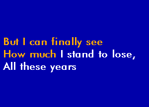 But I can finally see

How much I stand to lose,
All these years