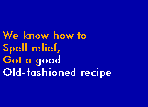 We know how to
Spell relief,

Got a good
OId-foshioned recipe