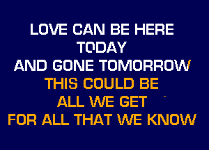 LOVE CAN BE HERE
TODAY
AND GONE TOMORROW
THIS COULD BE
ALL WE GET '
FOR ALL THAT WE KNOW