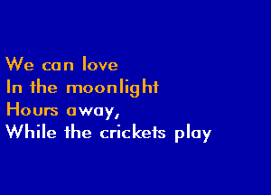 We can love
In the moonlight

Hours away,
While the crickets play