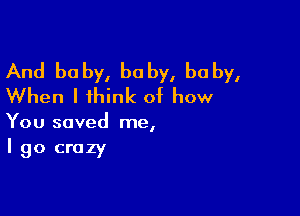 And baby, baby, baby,
When I think of how

You saved me,
I go crazy