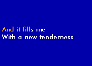 And it fills me

With a new tenderness
