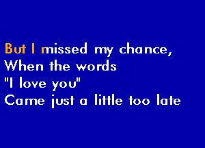 But I missed my chance,

When the words

I love you
Come iusf o Iiiile too late