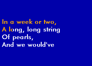 In a week or 1wo,
A long, long string

Of pearls,
And we would've