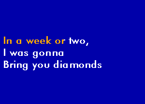 In a week or iwo,

I was gonna
Bring you die monds