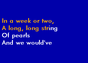 In a week or 1wo,
A long, long string

Of pearls
And we would've