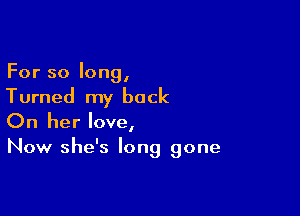 For so long,
Turned my back

On her love,
Now she's long gone