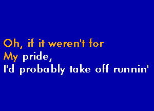 Oh, if it weren't for

My pride,
I'd probably take off runnin'