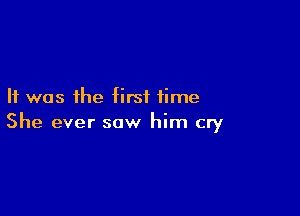 It was the first time

She ever saw him cry