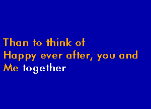 Than to think of

Happy ever after, you and
Me fogeiher